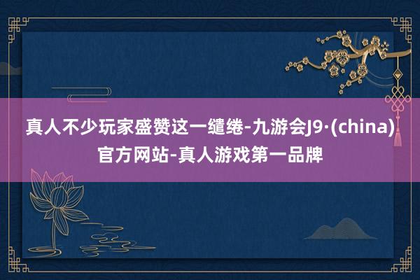 真人不少玩家盛贊這一繾綣-九游會J9·(china)官方網站-真人游戲第一品牌