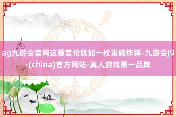 ag九游會官網這番言論猶如一枚重磅炸彈-九游會J9·(china)官方網站-真人游戲第一品牌