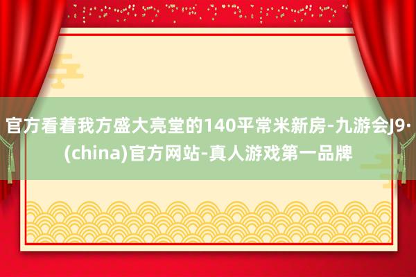官方看著我方盛大亮堂的140平常米新房-九游會J9·(china)官方網站-真人游戲第一品牌