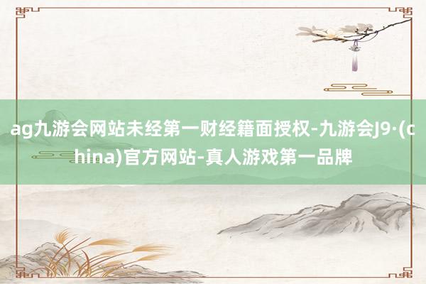 ag九游會網(wǎng)站未經(jīng)第一財經(jīng)籍面授權-九游會J9·(china)官方網(wǎng)站-真人游戲第一品牌