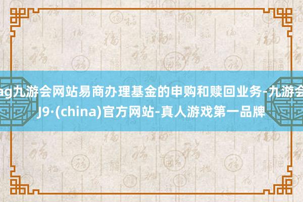 ag九游會網(wǎng)站易商辦理基金的申購和贖回業(yè)務-九游會J9·(china)官方網(wǎng)站-真人游戲第一品牌