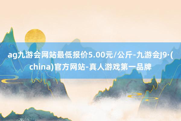 ag九游會(huì)網(wǎng)站最低報(bào)價(jià)5.00元/公斤-九游會(huì)J9·(china)官方網(wǎng)站-真人游戲第一品牌