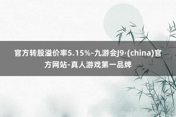官方轉股溢價率5.15%-九游會J9·(china)官方網站-真人游戲第一品牌