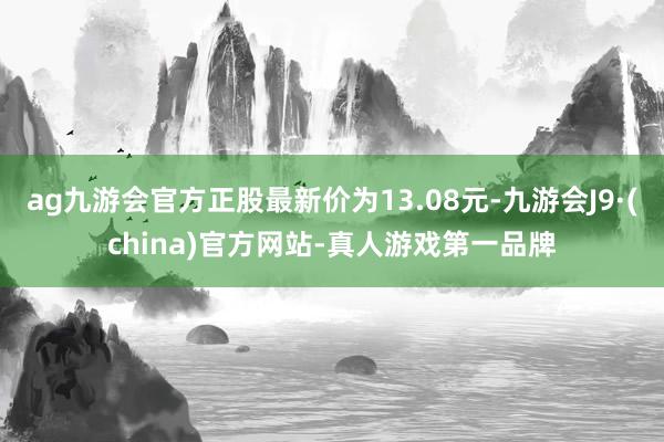 ag九游會官方正股最新價為13.08元-九游會J9·(china)官方網站-真人游戲第一品牌