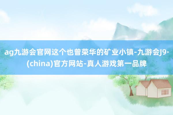 ag九游會官網(wǎng)這個也曾榮華的礦業(yè)小鎮(zhèn)-九游會J9·(china)官方網(wǎng)站-真人游戲第一品牌