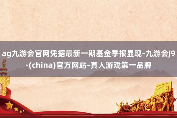 ag九游會官網憑據最新一期基金季報顯現-九游會J9·(china)官方網站-真人游戲第一品牌
