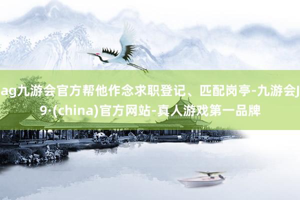 ag九游會官方幫他作念求職登記、匹配崗?fù)?九游會J9·(china)官方網(wǎng)站-真人游戲第一品牌