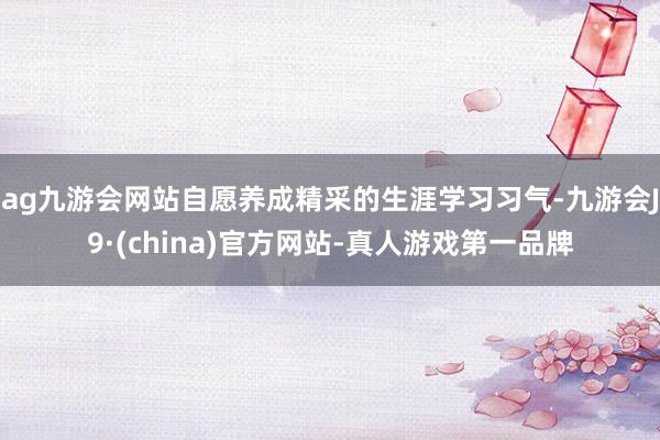 ag九游會網(wǎng)站自愿養(yǎng)成精采的生涯學(xué)習(xí)習(xí)氣-九游會J9·(china)官方網(wǎng)站-真人游戲第一品牌