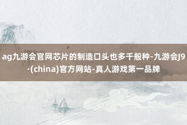 ag九游會官網芯片的制造口頭也多千般種-九游會J9·(china)官方網站-真人游戲第一品牌