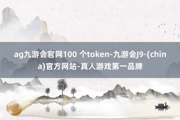 ag九游會官網100 個token-九游會J9·(china)官方網站-真人游戲第一品牌