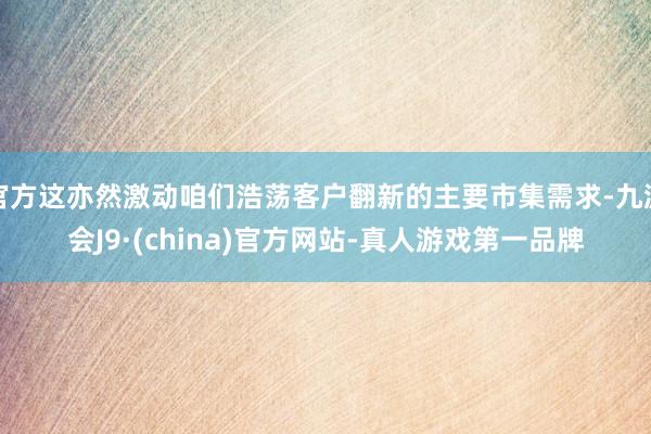 官方這亦然激動咱們浩蕩客戶翻新的主要市集需求-九游會J9·(china)官方網(wǎng)站-真人游戲第一品牌