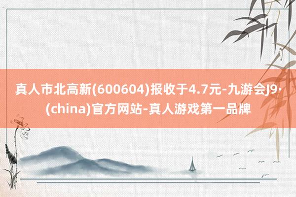 真人市北高新(600604)報收于4.7元-九游會J9·(china)官方網站-真人游戲第一品牌