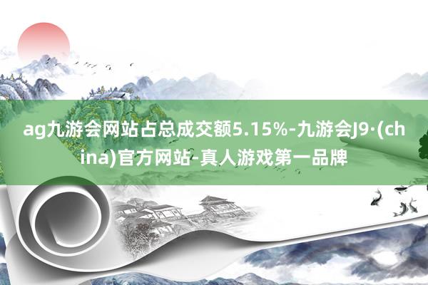 ag九游會網(wǎng)站占總成交額5.15%-九游會J9·(china)官方網(wǎng)站-真人游戲第一品牌