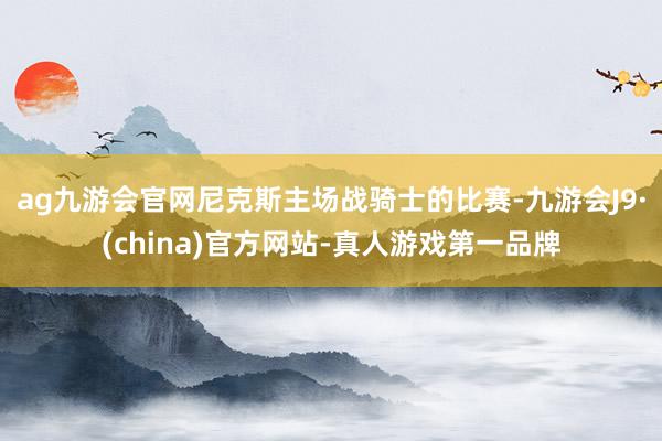 ag九游會(huì)官網(wǎng)尼克斯主場(chǎng)戰(zhàn)騎士的比賽-九游會(huì)J9·(china)官方網(wǎng)站-真人游戲第一品牌