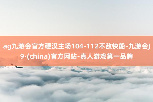 ag九游會官方硬漢主場104-112不敵快船-九游會J9·(china)官方網(wǎng)站-真人游戲第一品牌