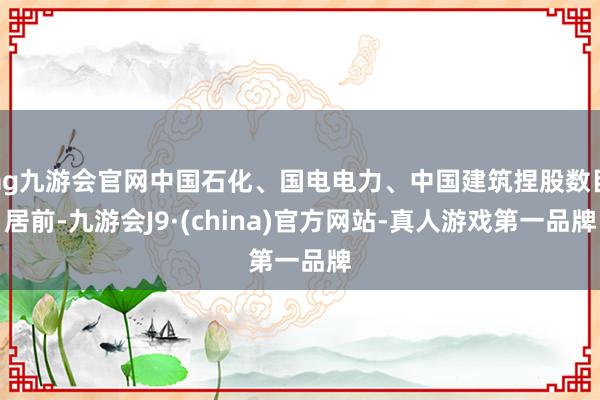ag九游會官網中國石化、國電電力、中國建筑捏股數目居前-九游會J9·(china)官方網站-真人游戲第一品牌