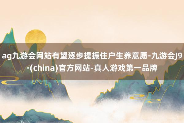 ag九游會網站有望逐步提振住戶生養意愿-九游會J9·(china)官方網站-真人游戲第一品牌