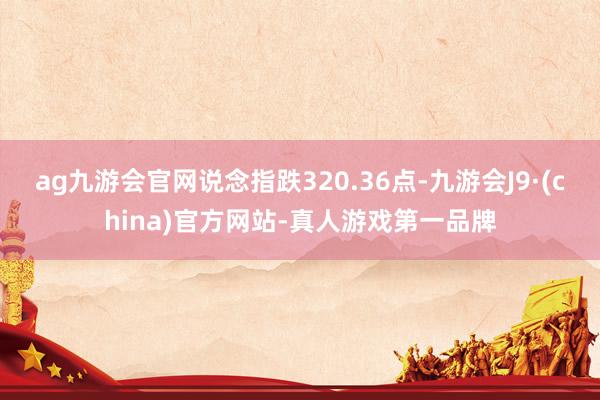 ag九游會(huì)官網(wǎng)　　說(shuō)念指跌320.36點(diǎn)-九游會(huì)J9·(china)官方網(wǎng)站-真人游戲第一品牌