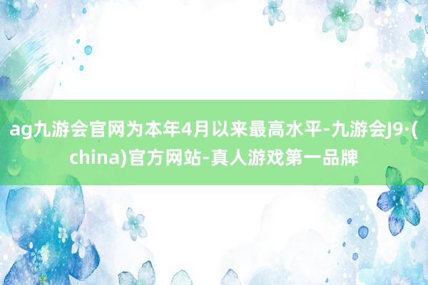 ag九游會官網為本年4月以來最高水平-九游會J9·(china)官方網站-真人游戲第一品牌