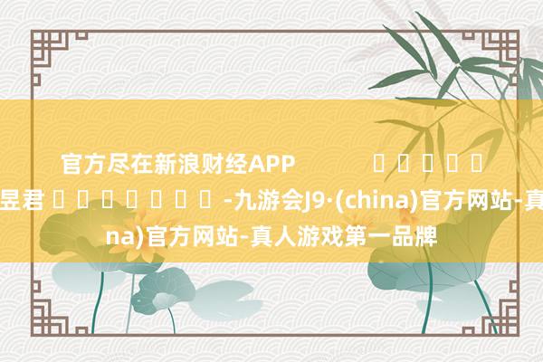 官方盡在新浪財經(jīng)APP            						遭殃裁剪：盧昱君 							-九游會J9·(china)官方網(wǎng)站-真人游戲第一品牌