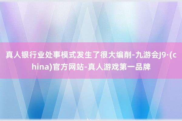 真人銀行業處事模式發生了很大編削-九游會J9·(china)官方網站-真人游戲第一品牌