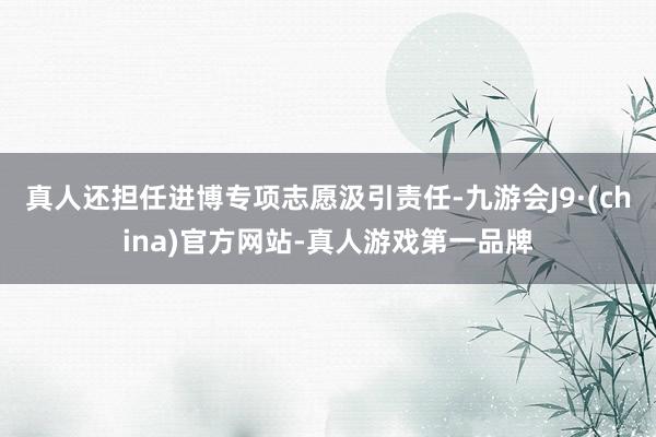 真人還擔任進博專項志愿汲引責任-九游會J9·(china)官方網站-真人游戲第一品牌
