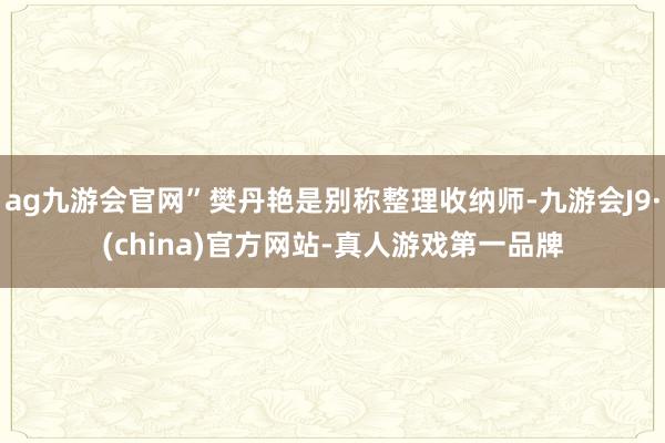 ag九游會官網”樊丹艷是別稱整理收納師-九游會J9·(china)官方網站-真人游戲第一品牌