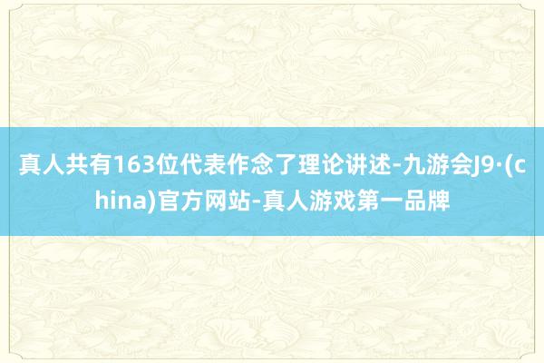 真人共有163位代表作念了理論講述-九游會(huì)J9·(china)官方網(wǎng)站-真人游戲第一品牌