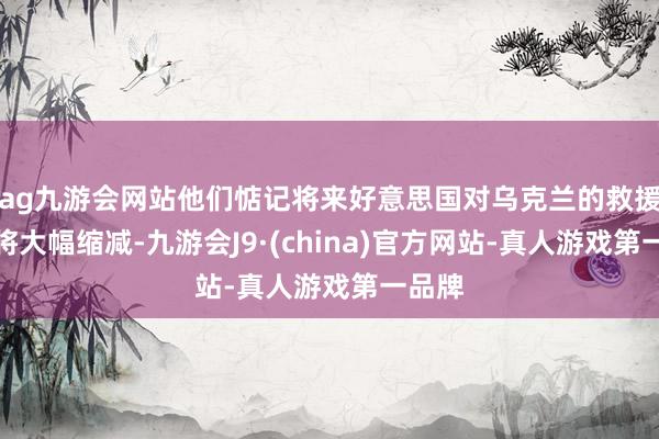 ag九游會網站他們惦記將來好意思國對烏克蘭的救援力度將大幅縮減-九游會J9·(china)官方網站-真人游戲第一品牌