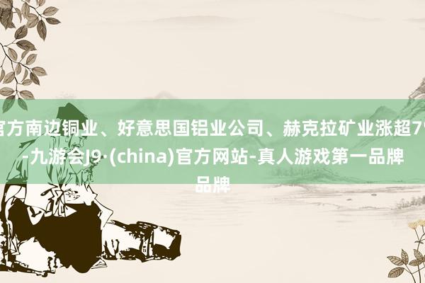 官方南邊銅業、好意思國鋁業公司、赫克拉礦業漲超7%-九游會J9·(china)官方網站-真人游戲第一品牌