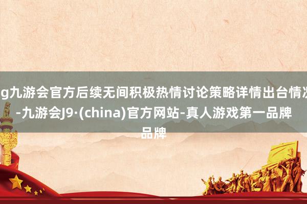 ag九游會官方后續(xù)無間積極熱情討論策略詳情出臺情況-九游會J9·(china)官方網(wǎng)站-真人游戲第一品牌