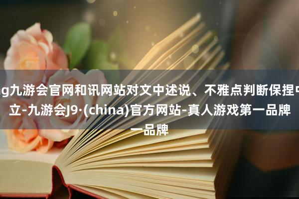 ag九游會官網和訊網站對文中述說、不雅點判斷保捏中立-九游會J9·(china)官方網站-真人游戲第一品牌