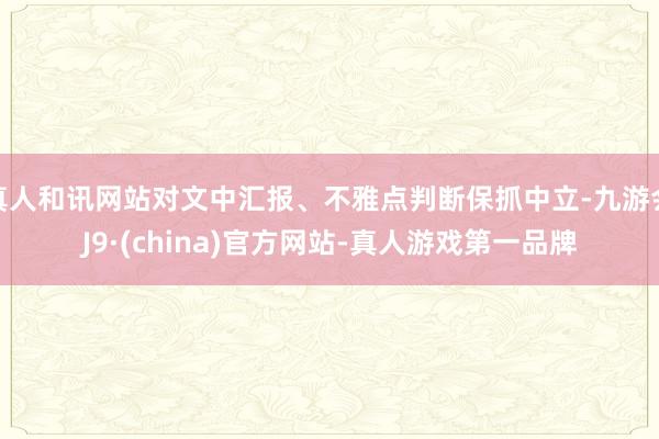 真人和訊網站對文中匯報、不雅點判斷保抓中立-九游會J9·(china)官方網站-真人游戲第一品牌