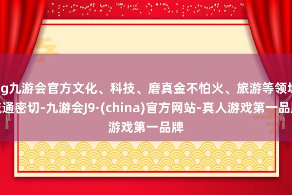 ag九游會(huì)官方文化、科技、磨真金不怕火、旅游等領(lǐng)域疏通密切-九游會(huì)J9·(china)官方網(wǎng)站-真人游戲第一品牌