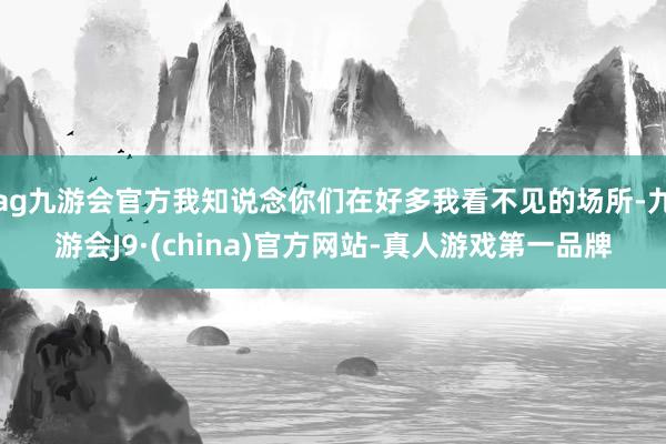 ag九游會官方我知說念你們在好多我看不見的場所-九游會J9·(china)官方網(wǎng)站-真人游戲第一品牌