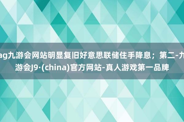 ag九游會(huì)網(wǎng)站明顯復(fù)舊好意思聯(lián)儲(chǔ)住手降息；第二-九游會(huì)J9·(china)官方網(wǎng)站-真人游戲第一品牌