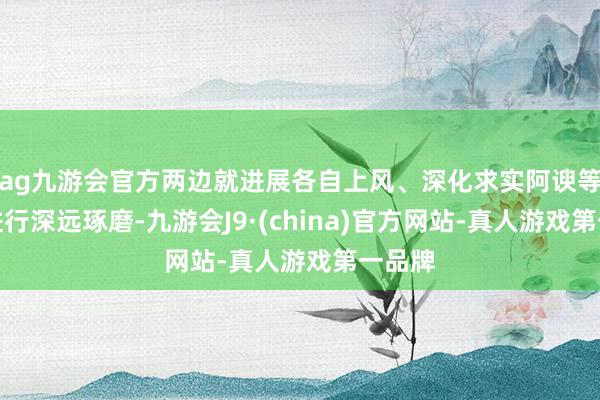 ag九游會(huì)官方兩邊就進(jìn)展各自上風(fēng)、深化求實(shí)阿諛等事宜進(jìn)行深遠(yuǎn)琢磨-九游會(huì)J9·(china)官方網(wǎng)站-真人游戲第一品牌