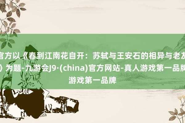 官方以《春到江南花自開：蘇軾與王安石的相異與老友》為題-九游會J9·(china)官方網站-真人游戲第一品牌