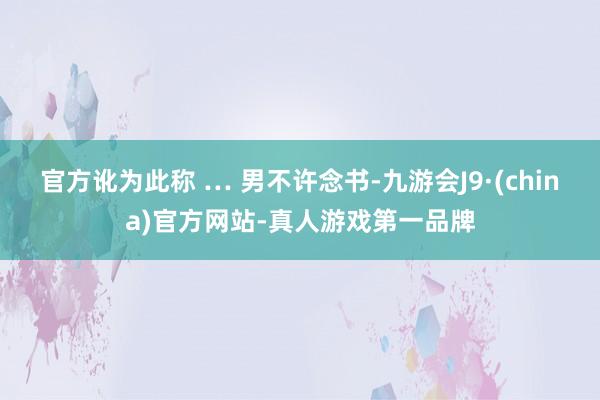 官方訛為此稱 … 男不許念書-九游會J9·(china)官方網(wǎng)站-真人游戲第一品牌