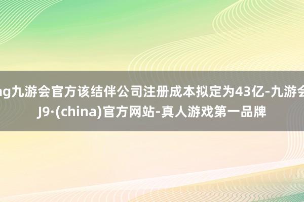ag九游會(huì)官方該結(jié)伴公司注冊(cè)成本擬定為43億-九游會(huì)J9·(china)官方網(wǎng)站-真人游戲第一品牌