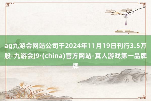 ag九游會網站公司于2024年11月19日刊行3.5萬股-九游會J9·(china)官方網站-真人游戲第一品牌
