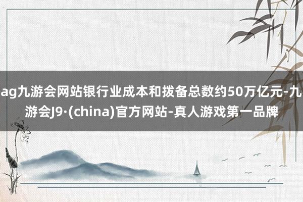 ag九游會(huì)網(wǎng)站銀行業(yè)成本和撥備總數(shù)約50萬億元-九游會(huì)J9·(china)官方網(wǎng)站-真人游戲第一品牌