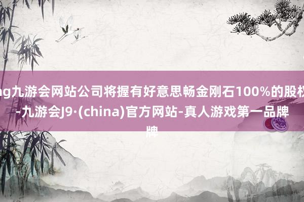 ag九游會網站公司將握有好意思暢金剛石100%的股權-九游會J9·(china)官方網站-真人游戲第一品牌
