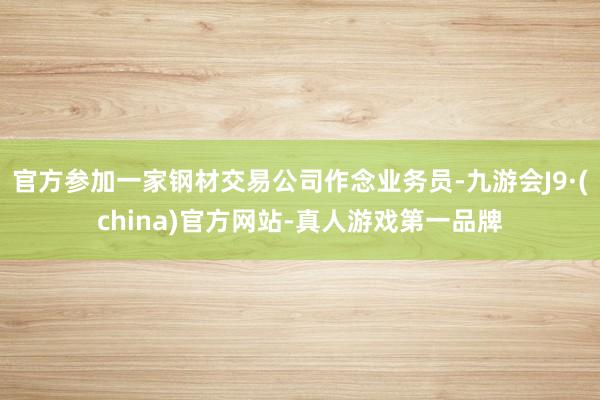 官方參加一家鋼材交易公司作念業務員-九游會J9·(china)官方網站-真人游戲第一品牌