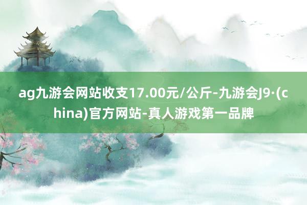 ag九游會網站收支17.00元/公斤-九游會J9·(china)官方網站-真人游戲第一品牌