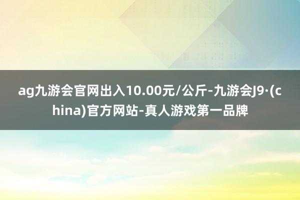 ag九游會官網(wǎng)出入10.00元/公斤-九游會J9·(china)官方網(wǎng)站-真人游戲第一品牌