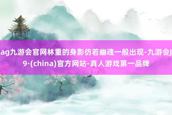 ag九游會官網林重的身影仿若幽魂一般出現-九游會J9·(china)官方網站-真人游戲第一品牌