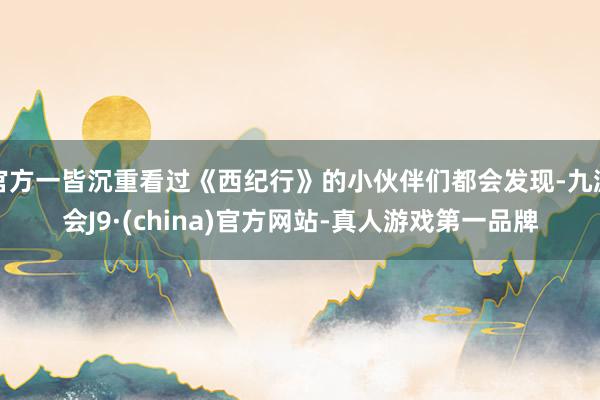 官方一皆沉重看過《西紀(jì)行》的小伙伴們都會(huì)發(fā)現(xiàn)-九游會(huì)J9·(china)官方網(wǎng)站-真人游戲第一品牌