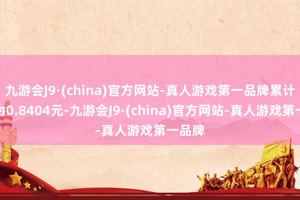 九游會(huì)J9·(china)官方網(wǎng)站-真人游戲第一品牌累計(jì)凈值為0.8404元-九游會(huì)J9·(china)官方網(wǎng)站-真人游戲第一品牌