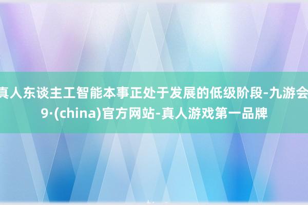 真人東談主工智能本事正處于發(fā)展的低級階段-九游會J9·(china)官方網(wǎng)站-真人游戲第一品牌